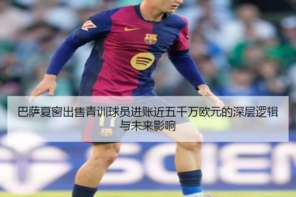 巴萨夏窗出售青训球员进账近五千万欧元的深层逻辑与未来影响